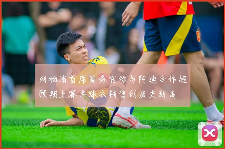 利物浦首席商务官称与阿迪合作超预期上赛季球衣销售创历史新高