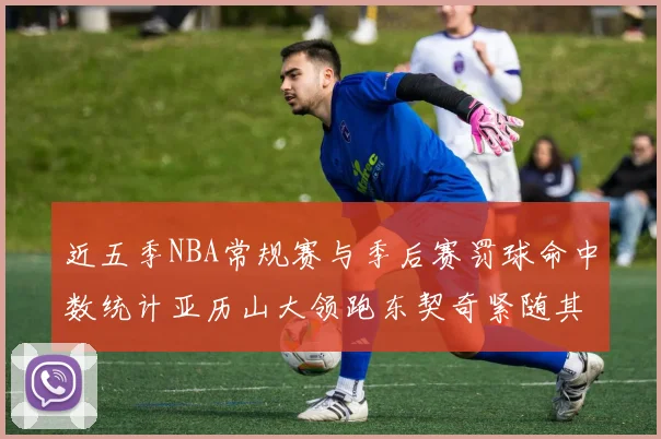近五季NBA常规赛与季后赛罚球命中数统计亚历山大领跑东契奇紧随其后
