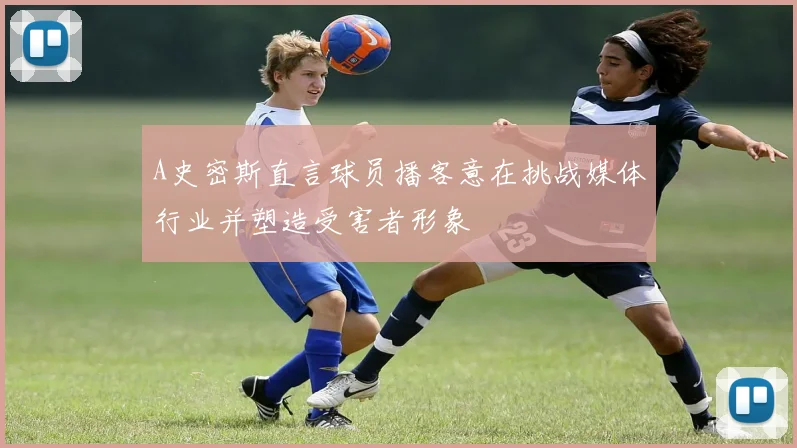 A史密斯直言球员播客意在挑战媒体行业并塑造受害者形象