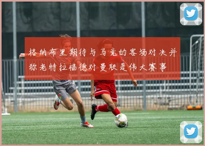 格纳布里期待与马竞的客场对决并称老特拉福德对曼联是伟大赛事