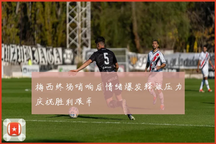 梅西终场哨响后情绪爆发释放压力庆祝胜利艰辛