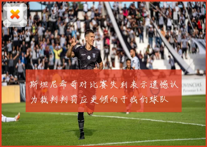 斯坦尼希奇对比赛失利表示遗憾认为裁判判罚应更倾向于我们球队