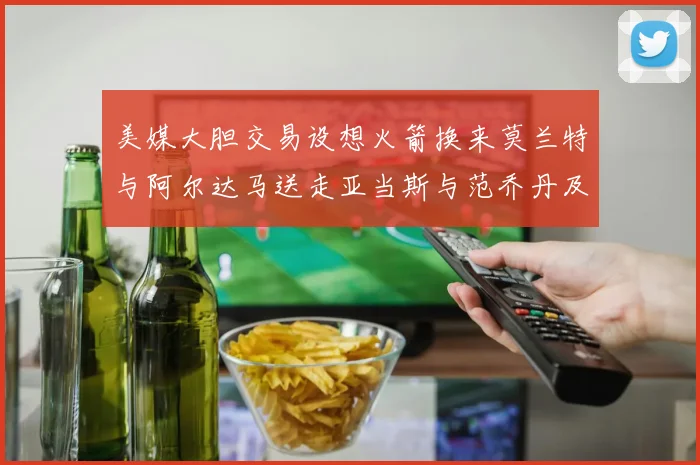 美媒大胆交易设想火箭换来莫兰特与阿尔达马送走亚当斯与范乔丹及两个选秀权