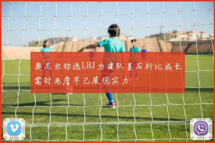 奥尼尔称选LBJ为建队基石科比成长需时老詹早已展现实力