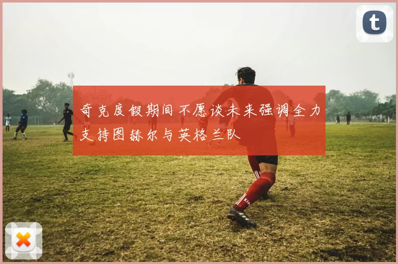 奇克度假期间不愿谈未来强调全力支持图赫尔与英格兰队
