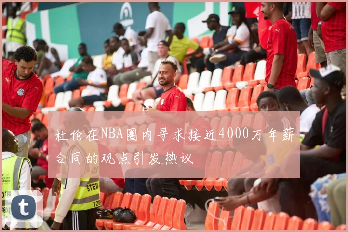 杜伦在NBA圈内寻求接近4000万年薪合同的观点引发热议