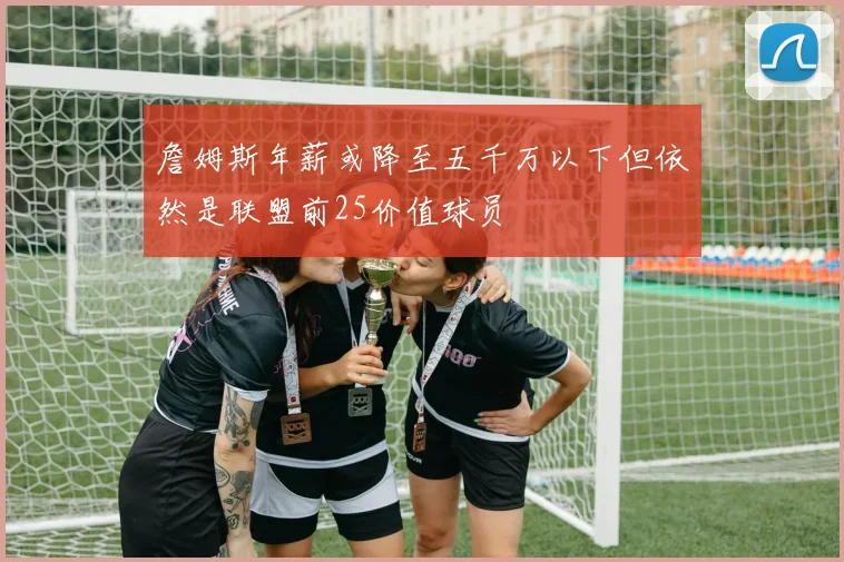 詹姆斯年薪或降至五千万以下但依然是联盟前25价值球员