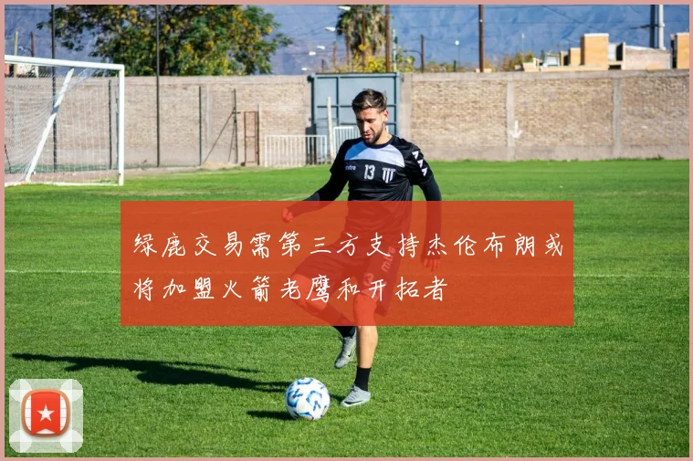 绿鹿交易需第三方支持杰伦布朗或将加盟火箭老鹰和开拓者