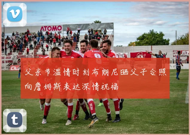 父亲节温情时刻布朗尼晒父子合照向詹姆斯表达深情祝福
