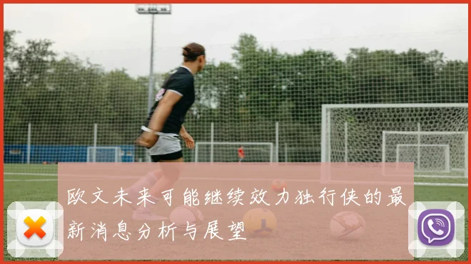欧文未来可能继续效力独行侠的最新消息分析与展望