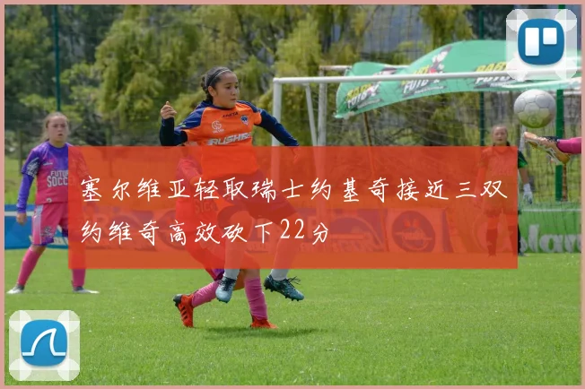 塞尔维亚轻取瑞士约基奇接近三双约维奇高效砍下22分
