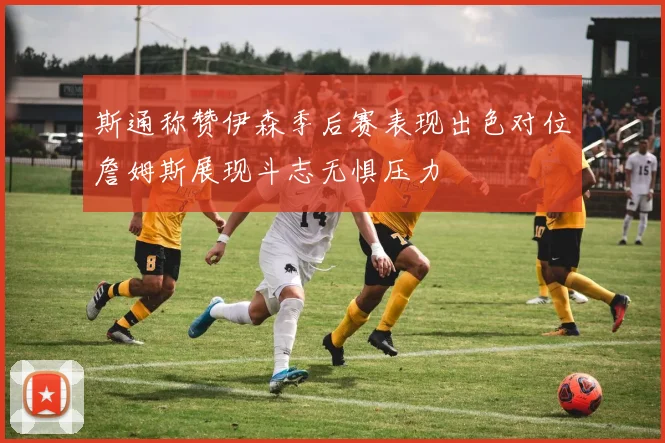斯通称赞伊森季后赛表现出色对位詹姆斯展现斗志无惧压力