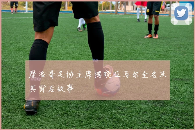 摩洛哥足协主席揭晓亚马尔全名及其背后故事