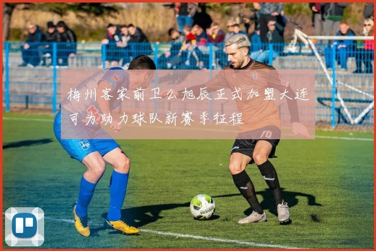 梅州客家前卫么旭辰正式加盟大连可为助力球队新赛季征程