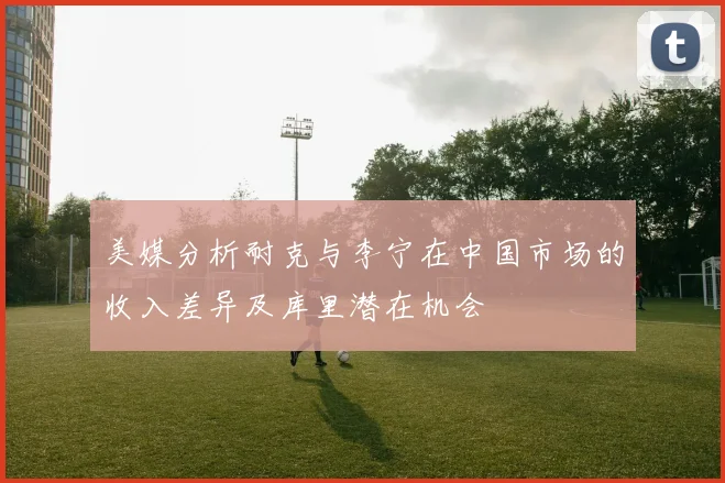 美媒分析耐克与李宁在中国市场的收入差异及库里潜在机会