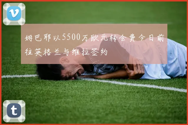 姆巴耶以5500万欧元转会费今日前往英格兰与维拉签约