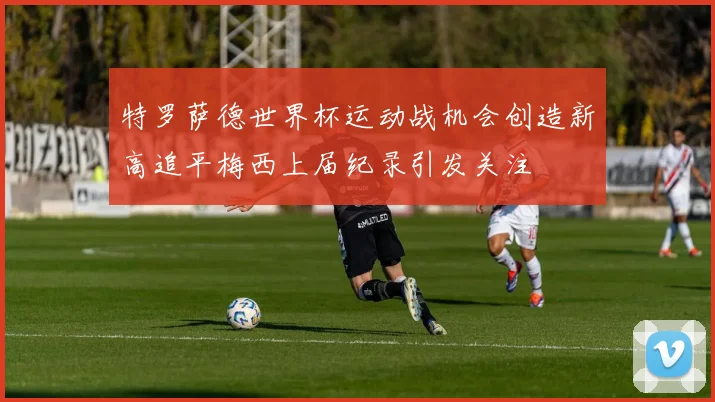 特罗萨德世界杯运动战机会创造新高追平梅西上届纪录引发关注