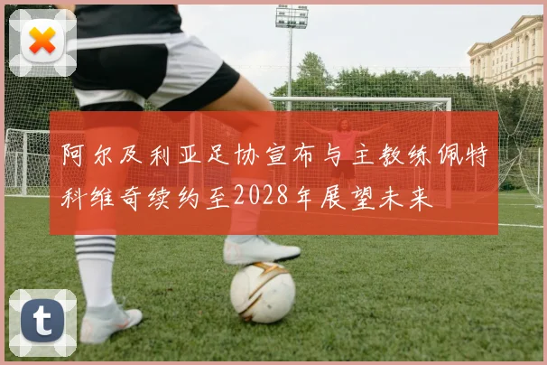 阿尔及利亚足协宣布与主教练佩特科维奇续约至2028年展望未来