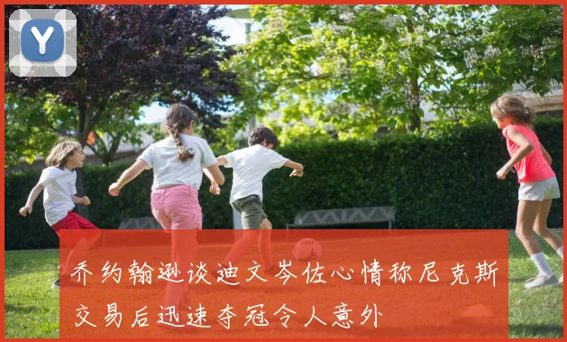 乔约翰逊谈迪文岑佐心情称尼克斯交易后迅速夺冠令人意外