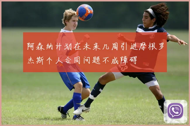 阿森纳计划在未来几周引进摩根罗杰斯个人合同问题不成障碍