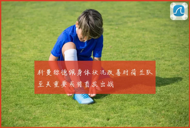 科曼称德佩身体状况改善对荷兰队至关重要或将首发出战