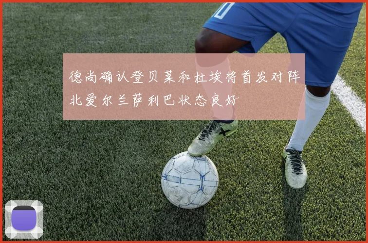 德尚确认登贝莱和杜埃将首发对阵北爱尔兰萨利巴状态良好