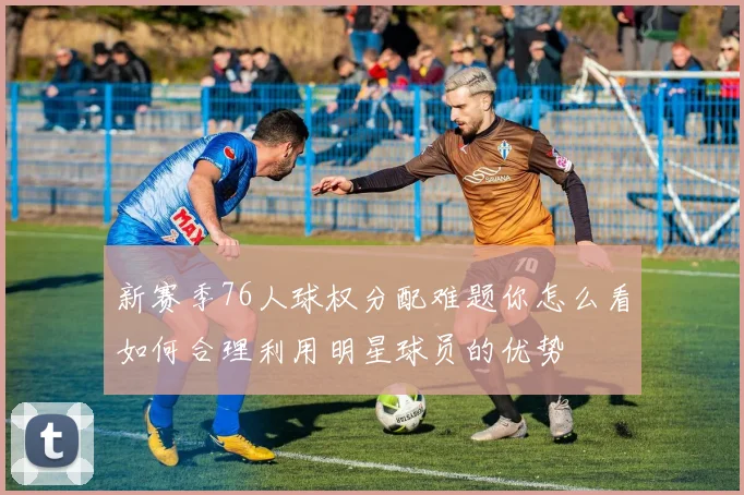 新赛季76人球权分配难题你怎么看如何合理利用明星球员的优势