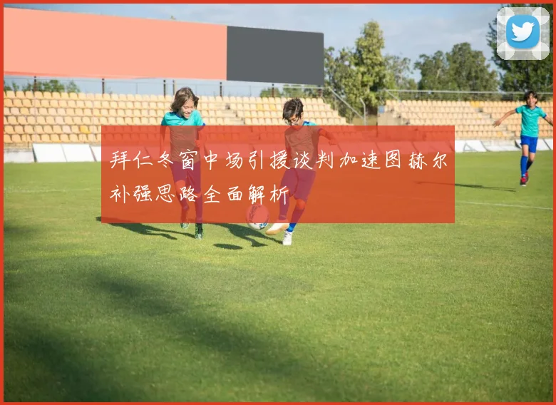 拜仁冬窗中场引援谈判加速图赫尔补强思路全面解析