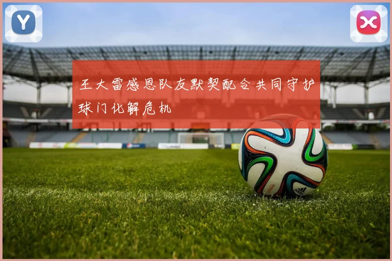 王大雷感恩队友默契配合共同守护球门化解危机