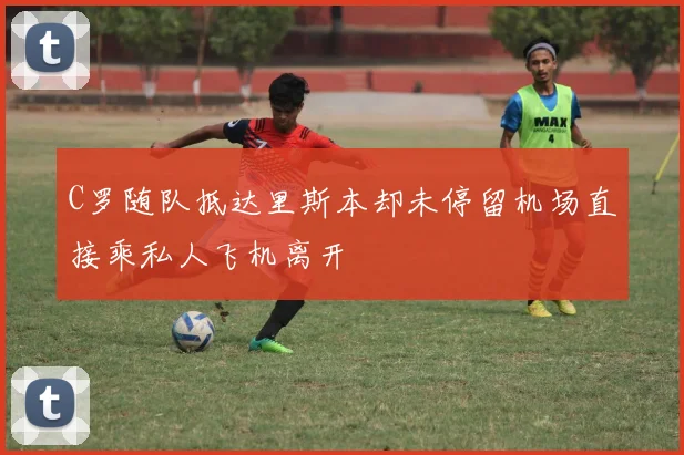 C罗随队抵达里斯本却未停留机场直接乘私人飞机离开